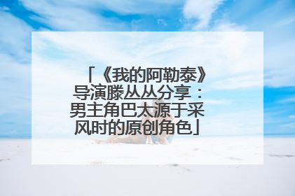 《我的阿勒泰》导演滕丛丛分享：男主角巴太源于采风时的原创角色