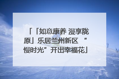 「如意康养 漫享陇原」乐居兰州新区 “慢时光”开出幸福花