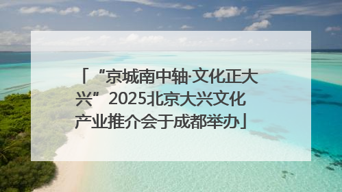 “京城南中轴·文化正大兴”2025北京大兴文化产业推介会于成都举办