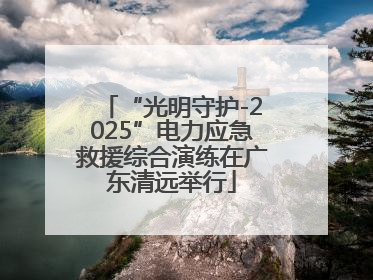 “光明守护-2025”电力应急救援综合演练在广东清远举行