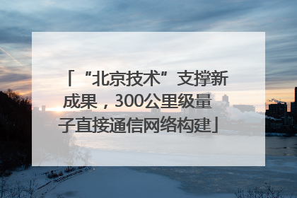 “北京技术”支撑新成果，300公里级量子直接通信网络构建