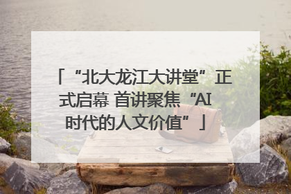 “北大龙江大讲堂”正式启幕 首讲聚焦“AI时代的人文价值”