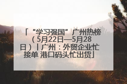 “学习强国”广州热榜（5月22日—5月28日）丨广州：外贸企业忙接单 港口码头忙出货