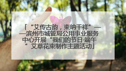 “艾传古韵，束纳千祥”——滨州市城管局公用事业服务中心开展“我们的节日·端午”艾草花束制作主题活动