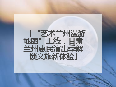 “艺术兰州漫游地图”上线，甘肃兰州惠民演出季解锁文旅新体验