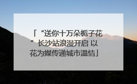 “送你十万朵栀子花”长沙站浪漫开启 以花为媒传递城市温情