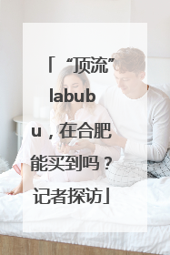 “顶流”labubu，在合肥能买到吗？记者探访
