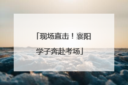 现场直击！襄阳学子奔赴考场