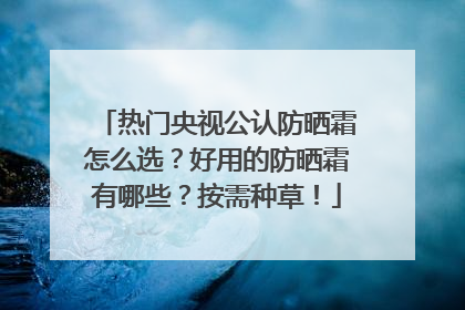 热门央视公认防晒霜怎么选？好用的防晒霜有哪些？按需种草！