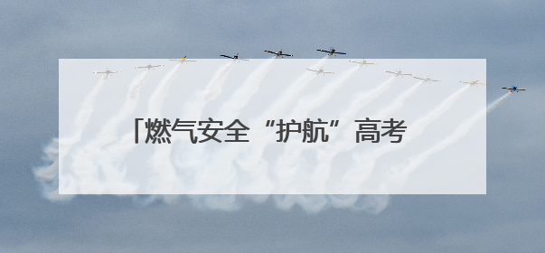 燃气安全“护航”高考 筑牢考场周边“安全网”