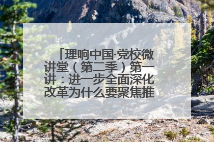 理响中国·党校微讲堂（第二季）第一讲：进一步全面深化改革为什么要聚焦推进中国式现代化