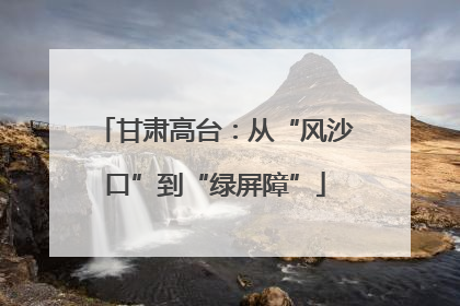 甘肃高台：从“风沙口”到“绿屏障”
