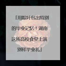 用粽叶包出特别的毕业记忆！湖南这所高校食堂上演别样毕业礼