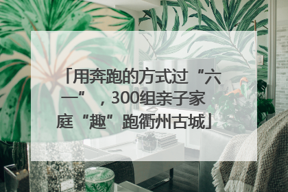 用奔跑的方式过“六一”，300组亲子家庭“趣”跑衢州古城
