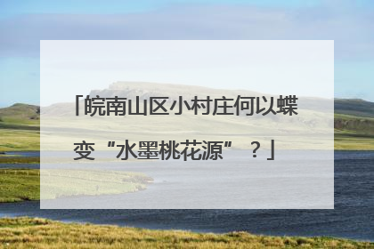 皖南山区小村庄何以蝶变“水墨桃花源”？