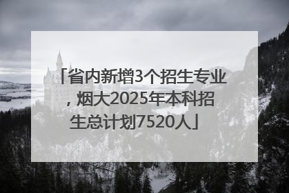 省内新增3个招生专业，烟大2025年本科招生总计划7520人