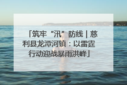 筑牢“汛”防线｜慈利县龙潭河镇：以雷霆行动迎战暴雨洪峰