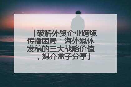 破解外贸企业跨境传播困局：海外媒体发稿的三大战略价值，媒介盒子分享