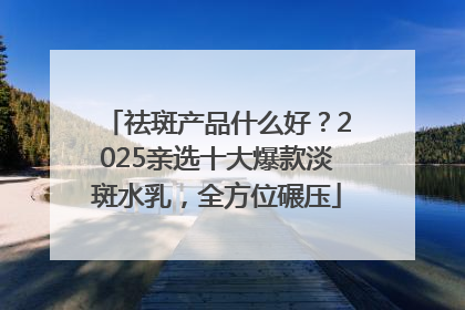 祛斑产品什么好？2025亲选十大爆款淡斑水乳，全方位碾压