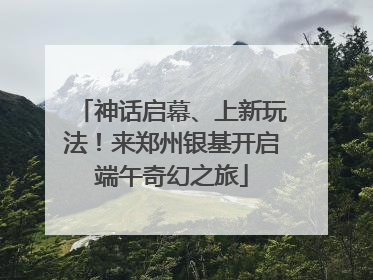 神话启幕、上新玩法！来郑州银基开启端午奇幻之旅