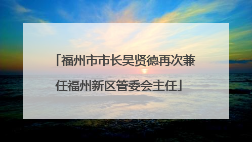 福州市市长吴贤德再次兼任福州新区管委会主任