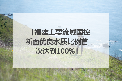 福建主要流域国控断面优良水质比例首次达到100%