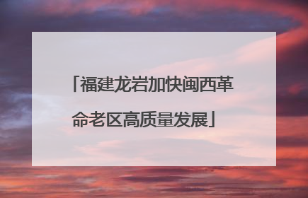 福建龙岩加快闽西革命老区高质量发展