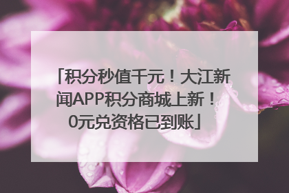 积分秒值千元！大江新闻APP积分商城上新！0元兑资格已到账