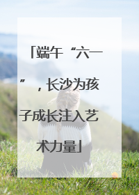 端午“六一”，长沙为孩子成长注入艺术力量