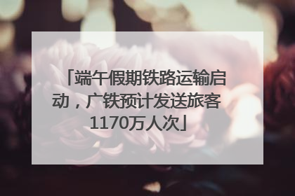 端午假期铁路运输启动，广铁预计发送旅客1170万人次