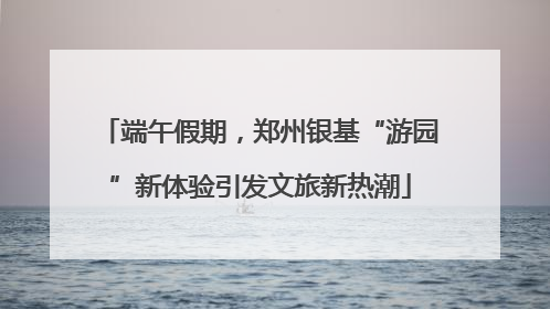 端午假期，郑州银基“游园”新体验引发文旅新热潮