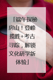 端午探秘房山！登峰揽胜+考古寻踪，解锁文化研学新体验