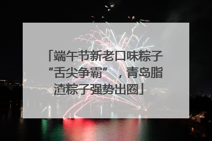 端午节新老口味粽子“舌尖争霸”，青岛脂渣粽子强势出圈