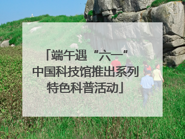 端午遇“六一” 中国科技馆推出系列特色科普活动