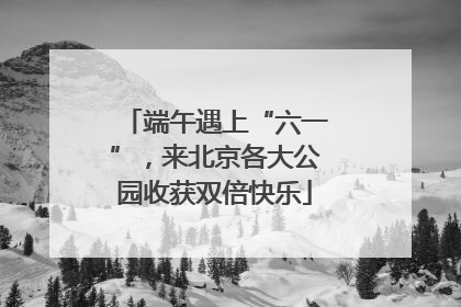 端午遇上“六一”，来北京各大公园收获双倍快乐
