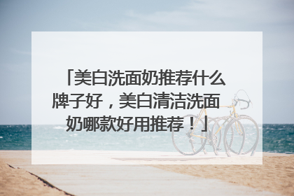 美白洗面奶推荐什么牌子好，美白清洁洗面奶哪款好用推荐！