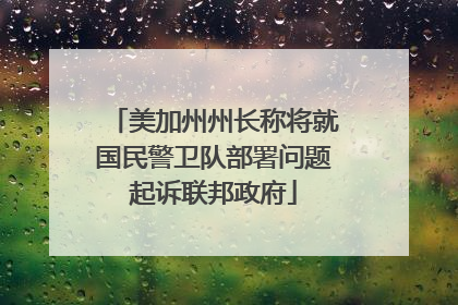 美加州州长称将就国民警卫队部署问题起诉联邦政府