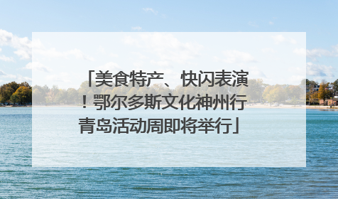 美食特产、快闪表演！鄂尔多斯文化神州行青岛活动周即将举行