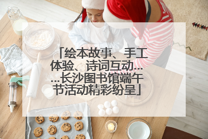 绘本故事、手工体验、诗词互动……长沙图书馆端午节活动精彩纷呈