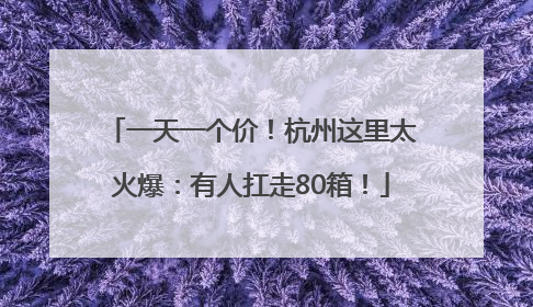 一天一个价！杭州这里太火爆：有人扛走80箱！
