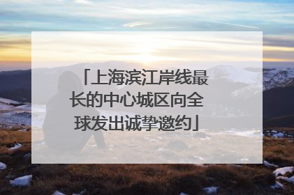 上海滨江岸线最长的中心城区向全球发出诚挚邀约