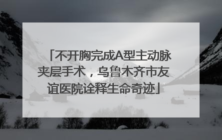 不开胸完成A型主动脉夹层手术，乌鲁木齐市友谊医院诠释生命奇迹