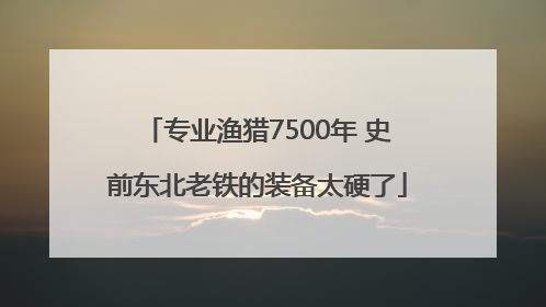 专业渔猎7500年 史前东北老铁的装备太硬了