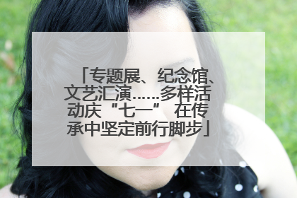 专题展、纪念馆、文艺汇演……多样活动庆“七一” 在传承中坚定前行脚步