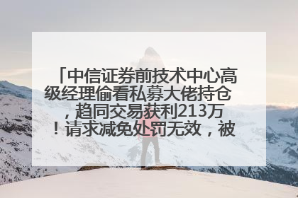 中信证券前技术中心高级经理偷看私募大佬持仓，趋同交易获利213万！请求减免处罚无效，被罚没426万