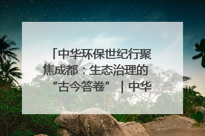 中华环保世纪行聚焦成都：生态治理的“古今答卷”｜中华环保世纪行