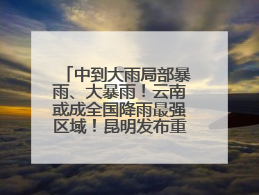 中到大雨局部暴雨、大暴雨！云南或成全国降雨最强区域！昆明发布重要天气预报！
