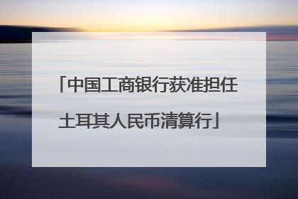 中国工商银行获准担任土耳其人民币清算行