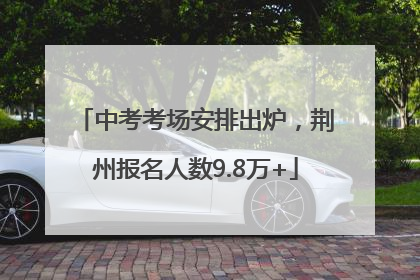 中考考场安排出炉，荆州报名人数9.8万+