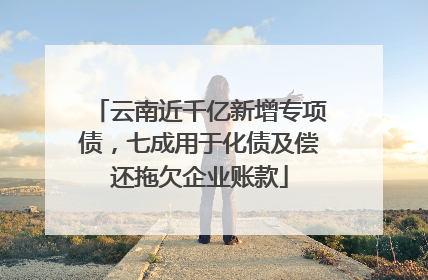 云南近千亿新增专项债，七成用于化债及偿还拖欠企业账款